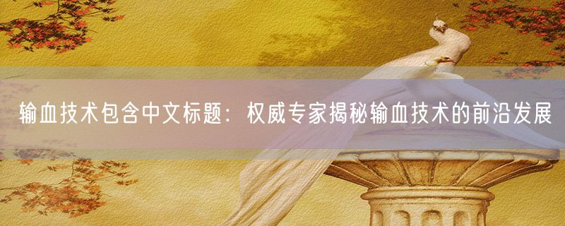 输血技术包含中文标题：权威专家揭秘输血技术的前沿发展