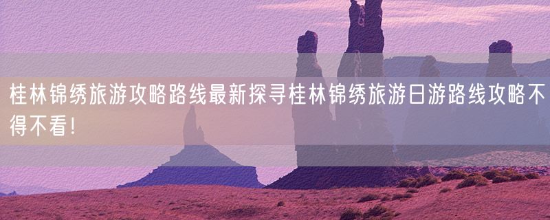 桂林锦绣旅游攻略路线最新探寻桂林锦绣旅游日游路线攻略不得不看！