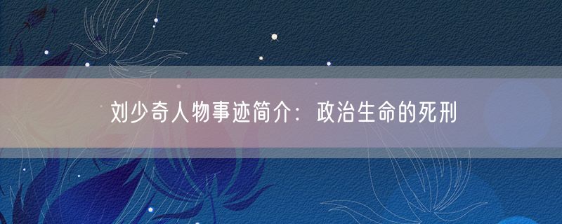 刘少奇人物事迹简介：政治生命的死刑